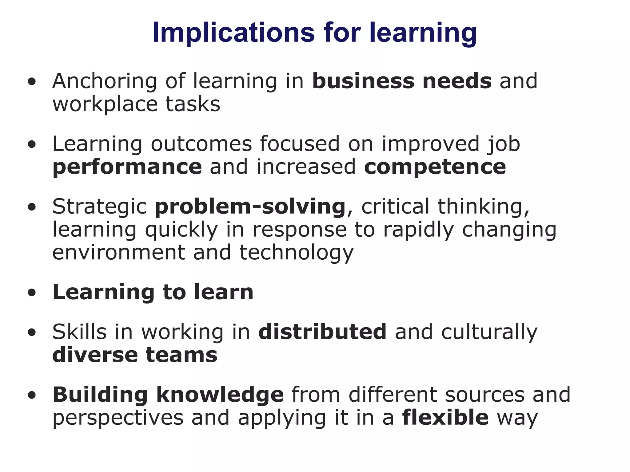 Implications for learning Anchoring of learning in  business needs  and workplace tasks Learning outcomes focused on improved job  performance  and increased  competence Strategic  problem-solving , critical thinking, learning quickly in response to rapidly changing environment and technology Learning to learn Skills in working in  distributed  and culturally  diverse teams Building knowledge  from different sources and perspectives and applying it in a  flexible  way 