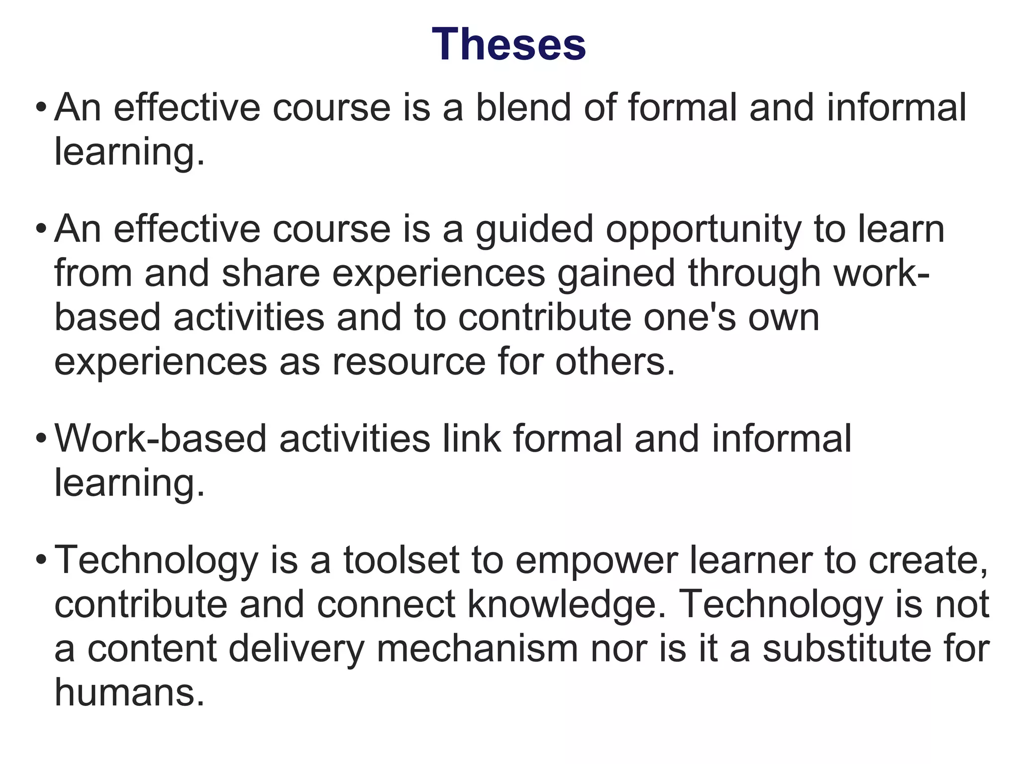 An effective course is a blend of formal and informal learning. An effective course is a guided opportunity to learn from and share experiences gained through work-based activities and to contribute one's own experiences as resource for others. Work-based activities link formal and informal learning. Technology is a toolset to empower learner to create, contribute and connect knowledge. Technology is not a content delivery mechanism nor is it a substitute for humans. Theses 