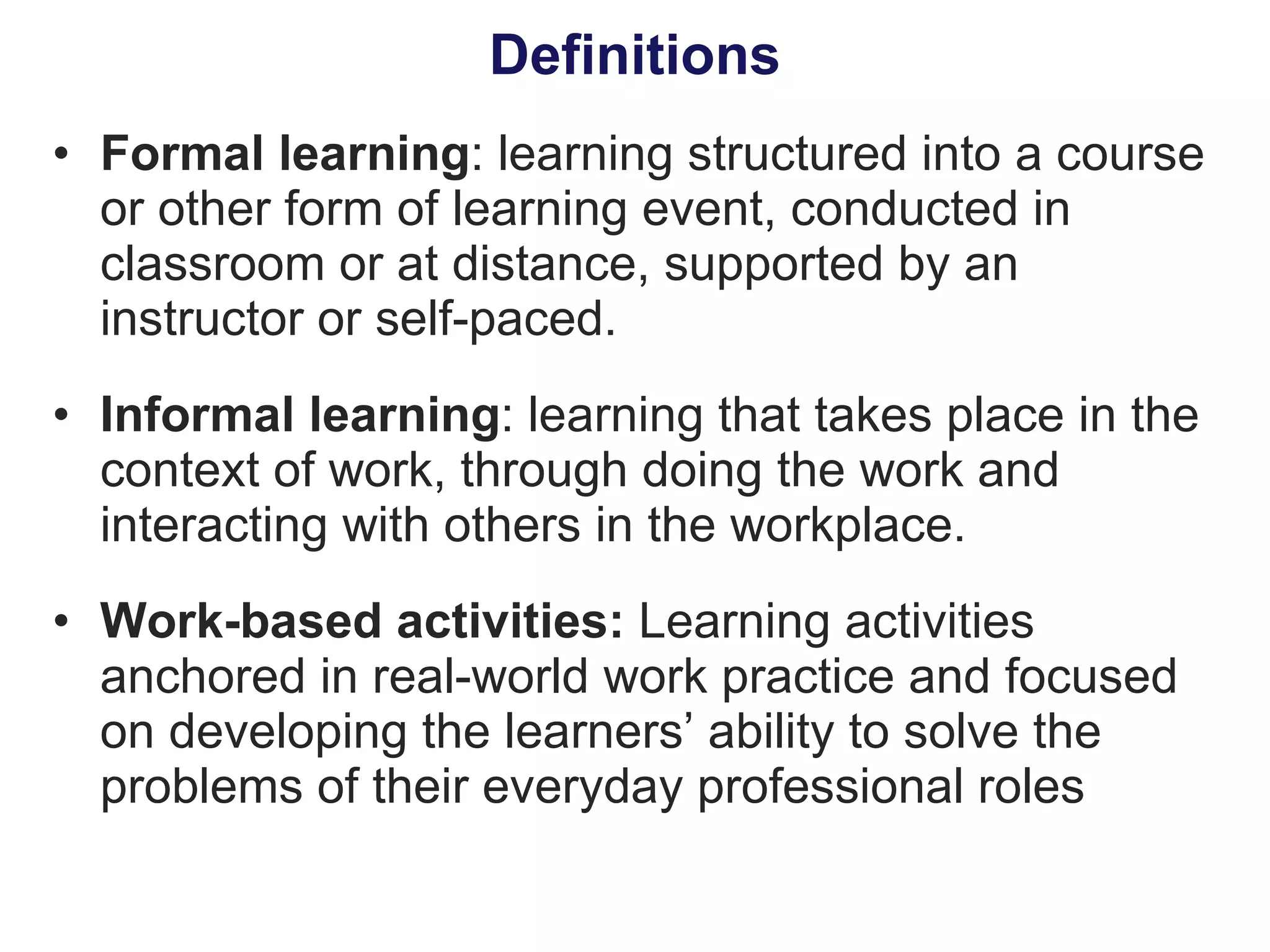 Formal learning : learning structured into a course or other form of learning event, conducted in classroom or at distance, supported by an instructor or self-paced. Informal learning : learning that takes place in the context of work, through doing the work and interacting with others in the workplace. Work-based activities:  Learning activities anchored in real-world work practice and focused on developing the learners’ ability to solve the problems of their everyday professional roles Definitions 