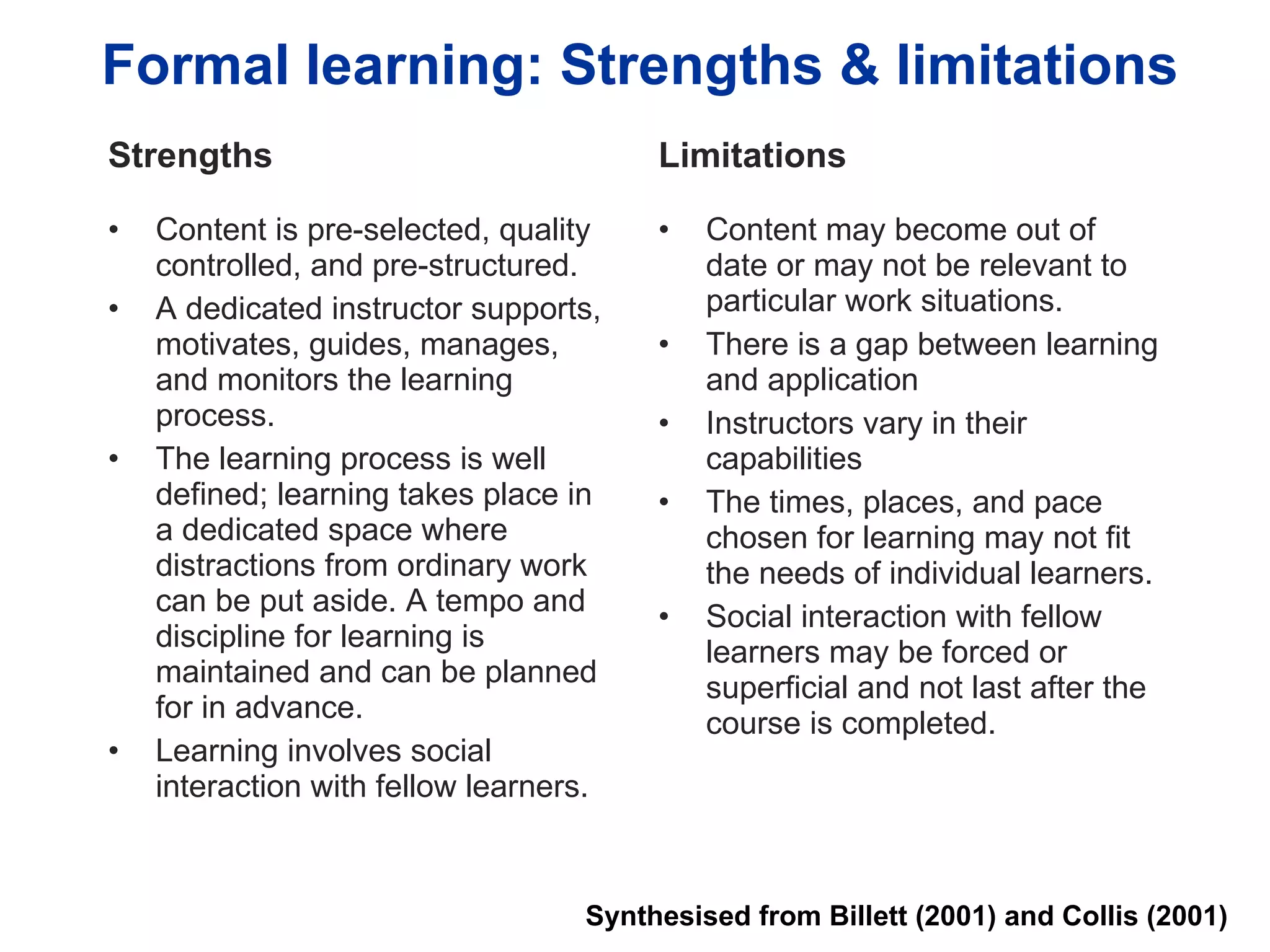 Formal learning: Strengths & limitations Strengths Content is pre-selected, quality controlled, and pre-structured. A dedicated instructor supports, motivates, guides, manages, and monitors the learning process. The learning process is well defined; learning takes place in a dedicated space where distractions from ordinary work can be put aside. A tempo and discipline for learning is maintained and can be planned for in advance. Learning involves social interaction with fellow learners.  Limitations Content may become out of date or may not be relevant to particular work situations. There is a gap between learning and application Instructors vary in their capabilities The times, places, and pace chosen for learning may not fit the needs of individual learners.  Social interaction with fellow learners may be forced or superficial and not last after the course is completed.  Synthesised from Billett (2001) and Collis (2001) 