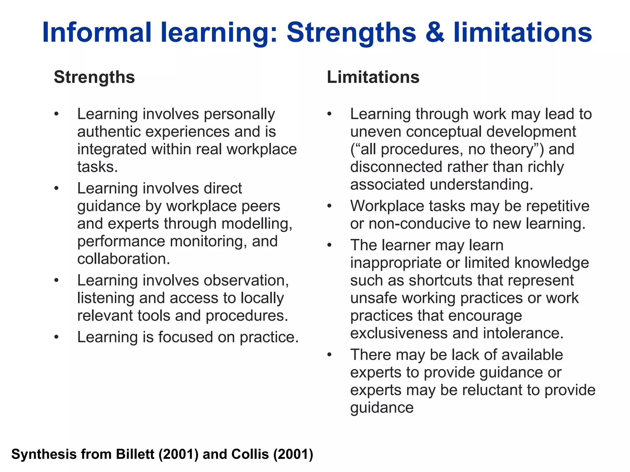 Informal learning: Strengths & limitations Strengths Learning involves personally authentic experiences and is integrated within real workplace tasks. Learning involves direct guidance by workplace peers and experts through modelling, performance monitoring, and collaboration.  Learning involves observation, listening and access to locally relevant tools and procedures. Learning is focused on practice. Limitations Learning through work may lead to uneven conceptual development (“all procedures, no theory”) and disconnected rather than richly associated understanding. Workplace tasks may be repetitive or non-conducive to new learning. The learner may learn inappropriate or limited knowledge such as shortcuts that represent unsafe working practices or work practices that encourage exclusiveness and intolerance. There may be lack of available experts to provide guidance or experts may be reluctant to provide guidance Synthesis from Billett (2001) and Collis (2001) 