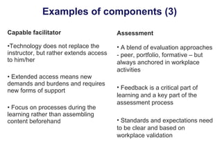 Examples of components (3)  Capable facilitator Technology does not replace the instructor, but rather extends access to him/her Extended access means new demands and burdens and requires new forms of support Focus on processes during the learning rather than assembling content beforehand Assessment A blend of evaluation approaches - peer, portfolio, formative – but always anchored in workplace activities Feedback is a critical part of learning and a key part of the assessment process Standards and expectations need to be clear and based on workplace validation 