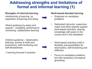 Addressing strengths and limitations of formal and informal learning (1) Strengths of informal learning Authenticity of learning, no separation of learning and doing Direct guidance by peers and experts – modelling, performance monitoring, collaborative learning Indirect guidance – observation, listening, access to tools and procedures; self-monitoring and self-directedness Learning focused in practice Work-based blended learning Emphasis on workplace problems Dedicated instructor; supervisor, coach and other experts support work-based activities; sharing knowledge with peers in the course and in the workplace  Work-based activities build in flexibility and possibilities for observation, self-monitoring and reflection Focus on workplace problems but with necessary conceptual grounding 