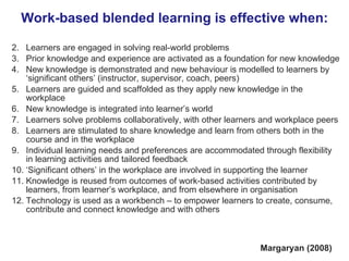 Work-based blended learning is effective when: Learners are engaged in solving real-world problems Prior knowledge and experience are activated as a foundation for new knowledge New knowledge is demonstrated and new behaviour is modelled to learners by ‘significant others’ (instructor, supervisor, coach, peers) Learners are guided and scaffolded as they apply new knowledge in the workplace New knowledge is integrated into learner’s world Learners solve problems collaboratively, with other learners and workplace peers Learners are stimulated to share knowledge and learn from others both in the course and in the workplace Individual learning needs and preferences are accommodated through flexibility in learning activities and tailored feedback ‘ Significant others’ in the workplace are involved in supporting the learner  Knowledge is reused from outcomes of work-based activities contributed by learners, from learner’s workplace, and from elsewhere in organisation Technology is used as a workbench – to empower learners to create, consume, contribute and connect knowledge and with others  Margaryan (2008) 