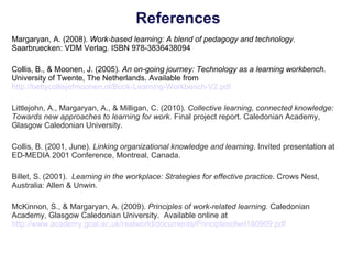 References Margaryan, A. (2008).  Work-based learning: A blend of pedagogy and technology.  Saarbruecken: VDM Verlag. ISBN 978-3836438094 Collis, B., & Moonen, J. (2005) . An on-going journey: Technology as a learning workbench.  University of Twente, The Netherlands.   Available from  http://bettycollisjefmoonen.nl/Book-Learning-Workbench-V2.pdf Littlejohn, A., Margaryan, A., & Milligan, C. (2010).  Collective learning, connected knowledge: Towards new approaches to learning for work.  Final project report. Caledonian Academy, Glasgow Caledonian University. Collis, B. (2001, June).  Linking organizational knowledge and learning . Invited presentation at ED-MEDIA 2001 Conference, Montreal, Canada. Billet, S. (2001).  Learning in the workplace: Strategies for effective practice . Crows Nest, Australia: Allen & Unwin. McKinnon, S., & Margaryan, A. (2009).  Principles of work-related learning.  Caledonian Academy, Glasgow Caledonian University.  Available online at  http://www.academy.gcal.ac.uk/realworld/documents/Principlesofwrl180909.pdf 