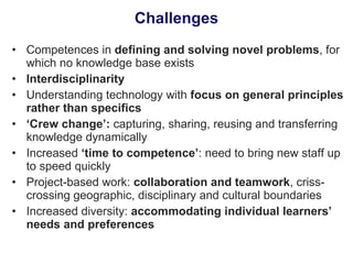 Challenges Competences in  defining and solving novel problems , for which no knowledge base exists Interdisciplinarity Understanding technology with  focus on general principles rather than specifics ‘ Crew change’:  capturing, sharing, reusing and transferring knowledge dynamically Increased  ‘time to competence’ : need to bring new staff up to speed quickly Project-based work:  collaboration and teamwork , criss-crossing geographic, disciplinary and cultural boundaries Increased diversity:  accommodating individual learners’ needs and preferences 