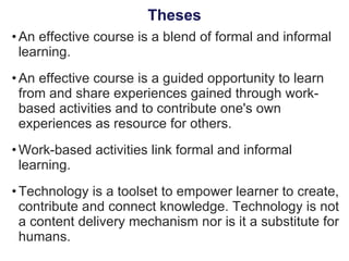 An effective course is a blend of formal and informal learning. An effective course is a guided opportunity to learn from and share experiences gained through work-based activities and to contribute one's own experiences as resource for others. Work-based activities link formal and informal learning. Technology is a toolset to empower learner to create, contribute and connect knowledge. Technology is not a content delivery mechanism nor is it a substitute for humans. Theses 