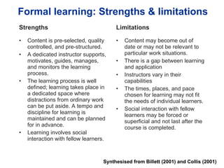 Formal learning: Strengths & limitations Strengths Content is pre-selected, quality controlled, and pre-structured. A dedicated instructor supports, motivates, guides, manages, and monitors the learning process. The learning process is well defined; learning takes place in a dedicated space where distractions from ordinary work can be put aside. A tempo and discipline for learning is maintained and can be planned for in advance. Learning involves social interaction with fellow learners.  Limitations Content may become out of date or may not be relevant to particular work situations. There is a gap between learning and application Instructors vary in their capabilities The times, places, and pace chosen for learning may not fit the needs of individual learners.  Social interaction with fellow learners may be forced or superficial and not last after the course is completed.  Synthesised from Billett (2001) and Collis (2001) 