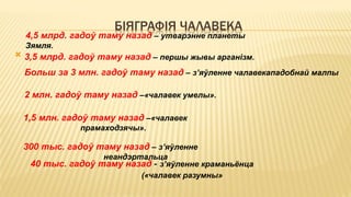 БІЯГРАФІЯ ЧАЛАВЕКА

4,5 млрд. гадоў таму назад – утварэнне планеты
Зямля.
3,5 млрд. гадоў таму назад – першы жывы арганізм.
Больш за 3 млн. гадоў таму назад – з’яўленне чалавекападобнай малпы
2 млн. гадоў таму назад –«чалавек умелы».
300 тыс. гадоў таму назад – з’яўленне
неандэртальца
1,5 млн. гадоў таму назад –«чалавек
прамаходзячы».
40 тыс. гадоў таму назад - з’яўленне краманьёнца
(«чалавек разумны»
 