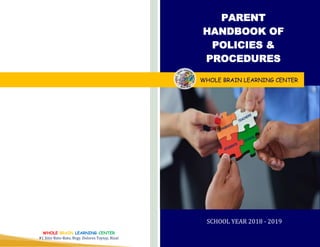 SCHOOL YEAR 2018 - 2019
PARENT
HANDBOOK OF
POLICIES &
PROCEDURES
WHOLE BRAIN LEARNING CENTER
WHOLE BRAIN LEARNING CENTER
#1 Sitio Bato-Bato, Brgy. Dolores Taytay, Rizal
 