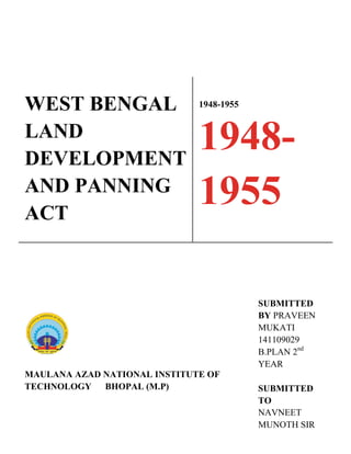 WEST BENGAL
LAND
DEVELOPMENT
AND PANNING
ACT
1948-1955
1948-
1955
MAULANA AZAD NATIONAL INSTITUTE OF
TECHNOLOGY BHOPAL (M.P)
SUBMITTED
BY PRAVEEN
MUKATI
141109029
B.PLAN 2nd
YEAR
SUBMITTED
TO
NAVNEET
MUNOTH SIR
 