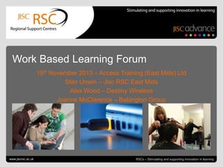 Work Based Learning Forum
15th November 2013 – Access Training (East Mids) Ltd
Stan Unwin – Jisc RSC East Mids
Alex Wood – Destiny Wireless
Joanne McClarence – Babington Group

Go to View > Header & Footer to edit
www.jiscrsc.ac.uk

November 20, 2013 | slide 1
RSCs – Stimulating and supporting innovation in learning

 