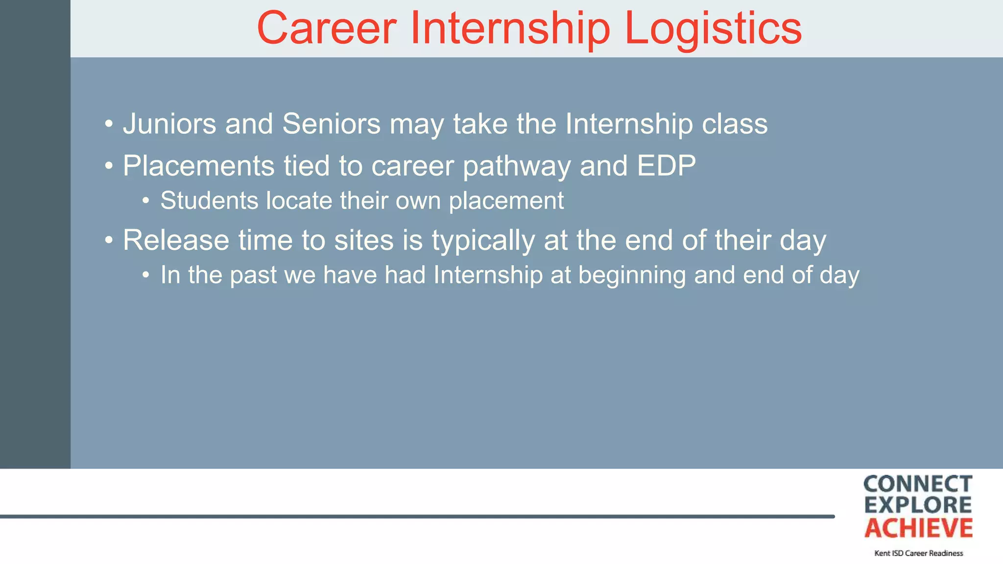 Career Internship Logistics
• Juniors and Seniors may take the Internship class
• Placements tied to career pathway and EDP
• Students locate their own placement
• Release time to sites is typically at the end of their day
• In the past we have had Internship at beginning and end of day
 