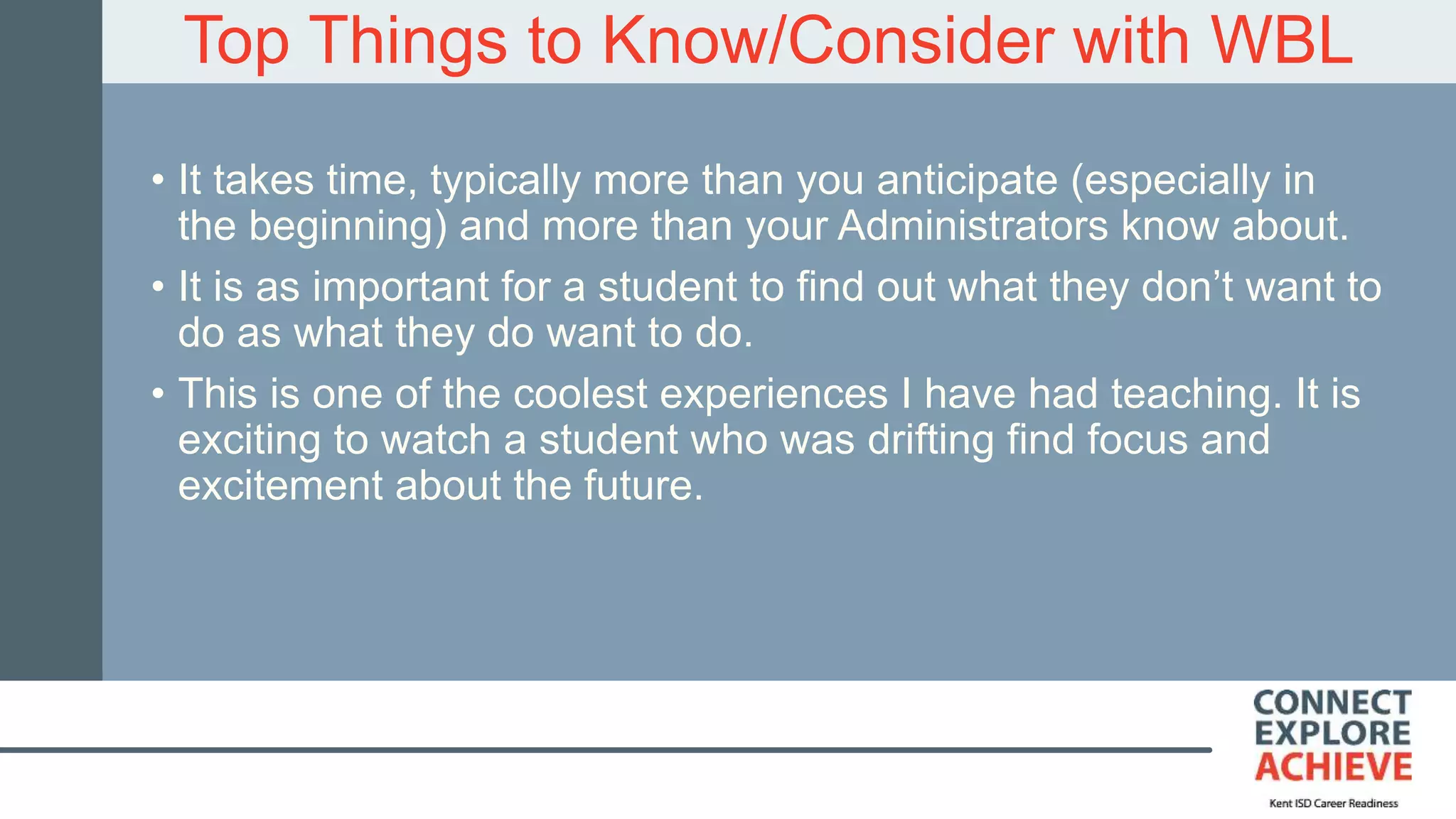Top Things to Know/Consider with WBL
• It takes time, typically more than you anticipate (especially in
the beginning) and more than your Administrators know about.
• It is as important for a student to find out what they don’t want to
do as what they do want to do.
• This is one of the coolest experiences I have had teaching. It is
exciting to watch a student who was drifting find focus and
excitement about the future.
 
