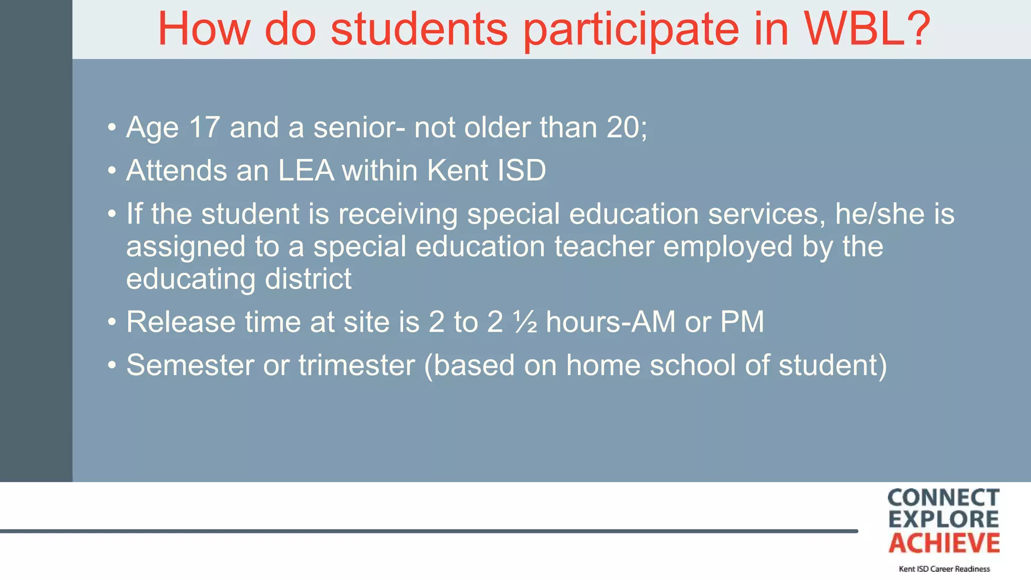How do students participate in WBL?
• Age 17 and a senior- not older than 20;
• Attends an LEA within Kent ISD
• If the student is receiving special education services, he/she is
assigned to a special education teacher employed by the
educating district
• Release time at site is 2 to 2 ½ hours-AM or PM
• Semester or trimester (based on home school of student)
 