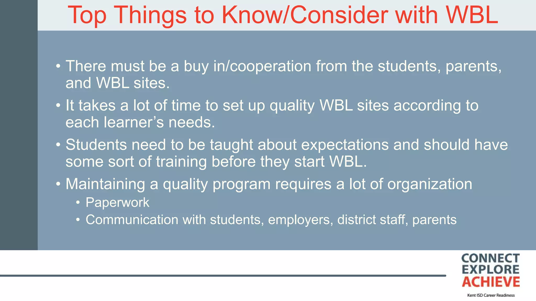 Top Things to Know/Consider with WBL
• There must be a buy in/cooperation from the students, parents,
and WBL sites.
• It takes a lot of time to set up quality WBL sites according to
each learner’s needs.
• Students need to be taught about expectations and should have
some sort of training before they start WBL.
• Maintaining a quality program requires a lot of organization
• Paperwork
• Communication with students, employers, district staff, parents
 