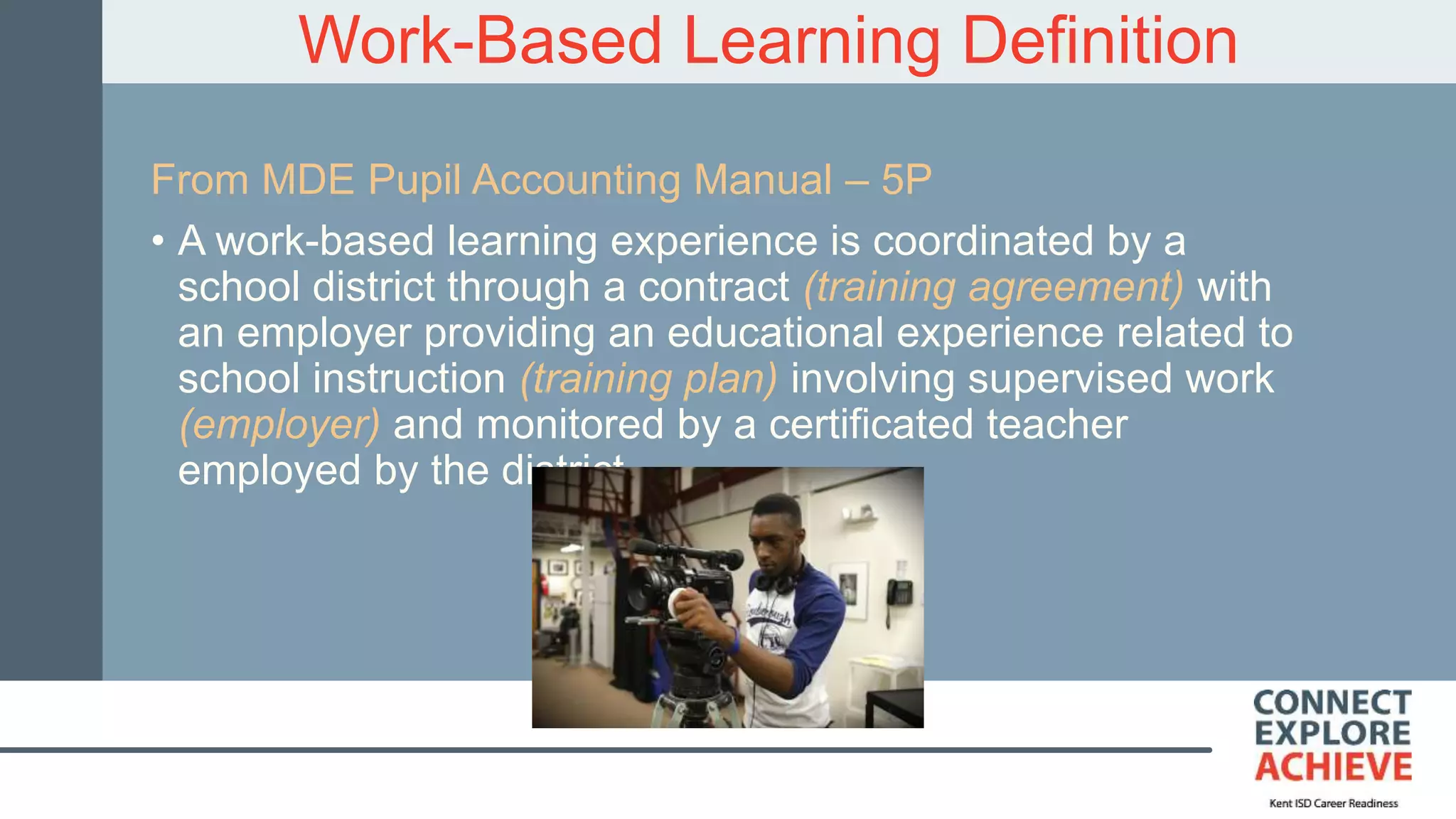 Work-Based Learning Definition
From MDE Pupil Accounting Manual – 5P
• A work-based learning experience is coordinated by a
school district through a contract (training agreement) with
an employer providing an educational experience related to
school instruction (training plan) involving supervised work
(employer) and monitored by a certificated teacher
employed by the district.
 
