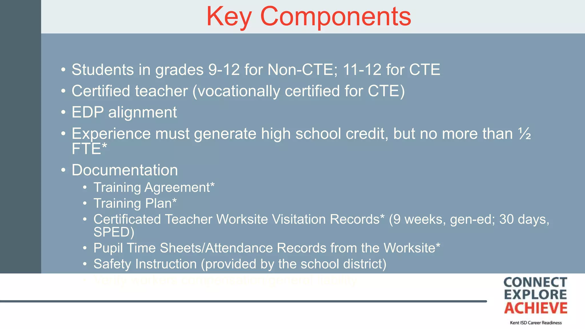 Key Components
• Students in grades 9-12 for Non-CTE; 11-12 for CTE
• Certified teacher (vocationally certified for CTE)
• EDP alignment
• Experience must generate high school credit, but no more than ½
FTE*
• Documentation
• Training Agreement*
• Training Plan*
• Certificated Teacher Worksite Visitation Records* (9 weeks, gen-ed; 30 days,
SPED)
• Pupil Time Sheets/Attendance Records from the Worksite*
• Safety Instruction (provided by the school district)
• Verify workers compensation/general liability
 