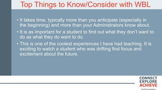 Top Things to Know/Consider with WBL
• It takes time, typically more than you anticipate (especially in
the beginning) and more than your Administrators know about.
• It is as important for a student to find out what they don’t want to
do as what they do want to do.
• This is one of the coolest experiences I have had teaching. It is
exciting to watch a student who was drifting find focus and
excitement about the future.
 
