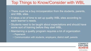 Top Things to Know/Consider with WBL
• There must be a buy in/cooperation from the students, parents,
and WBL sites.
• It takes a lot of time to set up quality WBL sites according to
each learner’s needs.
• Students need to be taught about expectations and should have
some sort of training before they start WBL.
• Maintaining a quality program requires a lot of organization
• Paperwork
• Communication with students, employers, district staff, parents
 