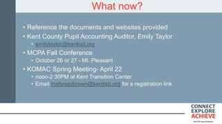 What now?
• Reference the documents and websites provided
• Kent County Pupil Accounting Auditor, Emily Taylor
• emilytaylor@kentisd.org
• MCPA Fall Conference
• October 26 or 27 - Mt. Pleasant
• KOMAC Spring Meeting- April 22
• noon-2:30PM at Kent Transition Center
• Email trudyngobrown@kentisd.org for a registration link
 