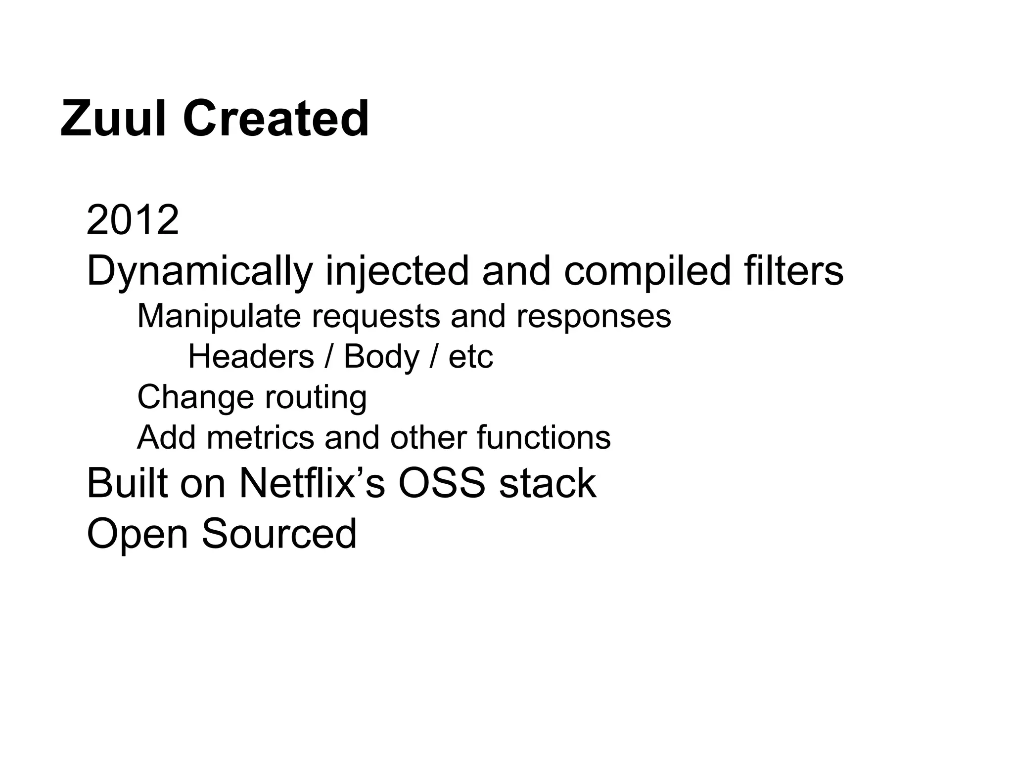 Zuul Created
2012
Dynamically injected and compiled filters
Manipulate requests and responses
Headers / Body / etc
Change routing
Add metrics and other functions
Built on Netflix’s OSS stack
Open Sourced
 