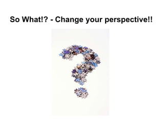 So What!? - Change your perspective!!
 