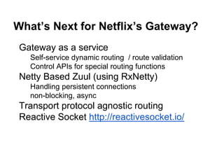 What’s Next for Netflix’s Gateway?
Gateway as a service
Self-service dynamic routing / route validation
Control APIs for special routing functions
Netty Based Zuul (using RxNetty)
Handling persistent connections
non-blocking, async
Transport protocol agnostic routing
Reactive Socket http://reactivesocket.io/
 
