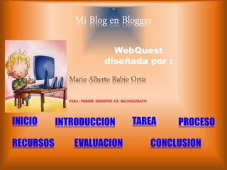 Mi Blog en Blogger 
WebQuest 
diseñada por : 
Mario Alberto Rubio Ortiz 
INICIO 
INTRODUCCION TAREA PROCESO 
RECURSOS EVALUACION 
CONCLUSION 
PARA : PRIMER SEMESTRE DE BACHILLERATO 
 