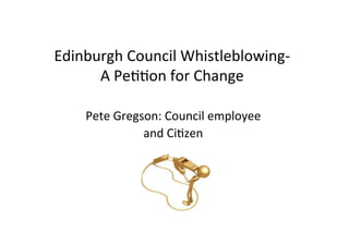 Edinburgh	
  Council	
  Whistleblowing-­‐	
  
A	
  Pe77on	
  for	
  Change	
  
	
  
Pete	
  Gregson:	
  Council	
  employee	
  	
  
and	
  Ci7zen	
  
 