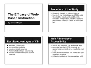 The Efficacy of Web-
Based Instruction
By: Michael Meyer
Procedure of the Study
● Research the web for relevant reports
● Found 47 that yielded data, and 500 in total
● Checked the results, and used them to
select the best practices, establish objective
performance criteria, & create an initial data
set
Results-Advantages of CBI
● Reduced Travel Costs
● Increased Accessibility
● Improvements in Learning
● Technical advantages are growing
● Student-Teacher Interaction is more
personal
Web Advantages-
Accessibility
● Almost any computer can access the web
● Assuming standard HTML protocol, no
special program needs to be installed to visit
a site
● Even phones nowadays can access the web
anywhere, anytime
● Easier to distribute to the masses then a CD
 