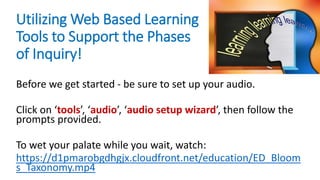 Utilizing Web Based Learning
Tools to Support the Phases
of Inquiry!
Before we get started - be sure to set up your audio.
Click on ‘tools’, ‘audio’, ‘audio setup wizard’, then follow the
prompts provided.
To wet your palate while you wait, watch:
https://d1pmarobgdhgjx.cloudfront.net/education/ED_Bloom
s_Taxonomy.mp4
 