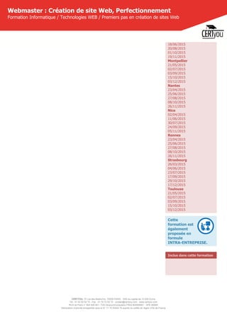 CERTYOU, 37 rue des Mathurins, 75008 PARIS - SAS au capital de 10 000 Euros
Tél : 01 42 93 52 72 - Fax : 01 70 72 02 72 - contact@certyou.com - www.certyou.com
RCS de Paris n° 804 509 461- TVA intracommunautaire FR03 804509461 - APE 8559A
Déclaration d’activité enregistrée sous le N° 11 75 52524 75 auprès du préfet de région d’Ile-de-France
Webmaster : Création de site Web, Perfectionnement
Formation Informatique / Technologies WEB / Premiers pas en création de sites Web
18/06/2015
20/08/2015
01/10/2015
19/11/2015
Montpellier
21/05/2015
02/07/2015
03/09/2015
15/10/2015
03/12/2015
Nantes
23/04/2015
25/06/2015
27/08/2015
08/10/2015
26/11/2015
Nice
02/04/2015
11/06/2015
30/07/2015
24/09/2015
05/11/2015
Rennes
23/04/2015
25/06/2015
27/08/2015
08/10/2015
26/11/2015
Strasbourg
26/03/2015
04/06/2015
23/07/2015
17/09/2015
29/10/2015
17/12/2015
Toulouse
21/05/2015
02/07/2015
03/09/2015
15/10/2015
03/12/2015
Cette
formation est
également
proposée en
formule
INTRA-ENTREPRISE.
Inclus dans cette formation
 