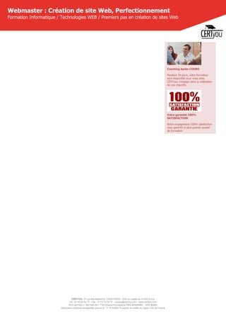 CERTYOU, 37 rue des Mathurins, 75008 PARIS - SAS au capital de 10 000 Euros
Tél : 01 42 93 52 72 - Fax : 01 70 72 02 72 - contact@certyou.com - www.certyou.com
RCS de Paris n° 804 509 461- TVA intracommunautaire FR03 804509461 - APE 8559A
Déclaration d’activité enregistrée sous le N° 11 75 52524 75 auprès du préfet de région d’Ile-de-France
Webmaster : Création de site Web, Perfectionnement
Formation Informatique / Technologies WEB / Premiers pas en création de sites Web
Coaching Après-COURS
Pendant 30 jours, votre formateur
sera disponible pour vous aider.
CERTyou s'engage dans la réalisation
de vos objectifs.
Votre garantie 100%
SATISFACTION
Notre engagement 100% satisfaction
vous garantit la plus grande qualité
de formation.
 