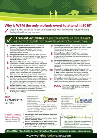 the high level keynote sessions. and experience with the biofuels industry during
Why is WBM the only biofuels event to attend in 2010?
  Global leaders will share insight




             11 Focused Conferences will give you unparalleled market insight
              and access to experts from across the whole biofuels value chain:
   1. support of theAlgae Biomass Organisation (ABO) and the
      2nd Annual
                     Algal
                           Fuels Forum produced with the full
                                                                              7. Forestry Biofuels Forum –and the forestry and paperstreams,
                                                                                 industries enter the market
                                                                                                             As
                                                                                                                develop new product
        European Algal Biomass Organisation – An intensive                          how can technology further develop woody biomass as a
        programme of speakers will examine this fast evolving                       viable source for liquid fuels?
        sustainable feedstock pathway.
                                                                                 Biofuels Trading  Derivatives Forum – Developed
        Energy Crops Forum - An in-depth look at the agronomy                 8. together with Kingsman this day will examine the global
   2. and opportunities in different crops and non food feedstocks,                 primary market for biofuels as well as the maturing market of
        including insight from Syngenta, Verenium, USDA, Reliance                   biofuels derivatives.
        Industries and many more.
        Ministerial Policy Forum – With insight from leading                  9. the European Commision, the -US NationalinInstitute of with
                                                                                 Biofuels Standards Forum Produced association

   3. governments, European Commission and analysts, the debates                    Standards and Technology (NIST) and the Brazilian Instituto
        will focus on understanding current policy from key markets.                Nacional de Metrologia, Normalização e Qualidade Industrial
                                                                                    (INMETRO).
   4. iLUC, Sustainability  Certification –companies manage,
                                             As sustainability
      criteria begin to be mandated, how can
        monitor and ensure they meet current and future legislation?       10. Biofuels  Developing Nations Garten Rothkopf, GTZ, SNV
                                                                               participation from UNCTAD, IADB,
                                                                                                                Conference - With key

        How will the iLUC develop and how can Responsible                            Sekab this event will examine how biofuels can bolster
        Cultivation Areas help further ensure biofuels sustainability?              domestic energy independence, protect fragile economies
                                                                                    from oil shocks and create new export products and jobs.
      Next Generation Biofuels Forum Covering Drop in fuels,
   5. Synfuels, Renewable Diesel, Cellulosic–Ethanol and Biobutanol,           Biofuels Downstream Conference – A
        this forum will cross examine the rich variety of innovative 2nd   11. the steps being taken to integrate biofuelsfull day examining
                                                                                                                           into the fuel
        gen pathways and conversion technologies that are under                     supply chain, blending, fuel quality and logistics infrastructure.
        development and are fast becoming a commercial reality.
        Biofuels Aviation Forum – Key representatives from the
        aviation and biofuels industries will come together to create a             PLUS          additional focused sessions on Biodiesel,
   6.   roadmap for the commercial development of aviation
                                                                                                  Bioethanol, ETBE, Biofuels from Waste,
                                                                                                  Biofuels Adoption
        biofuels, with contributions from SAS, the Federal Aviation
        Authority, Pratt  Whitney.


                                    The 6th International                                      The congress provides a
PLUS                                Biopower Generation                                        unique opportunity for
2 CO-LOCATED                        Congress will bring
                                    together leading utilities,
                                                                                               pulp and paper
                                                                                               manufacturers,
EVENTS:                             project developers,
                                    investors and experts to identify the opportunities in
                                                                                               agricultural industries,
                                                                                               biofuels producers, chemical companies and research
                                    expanding the uptake of utility scale power generation     institutions to come together and examine the
                                    from biomass. Speakers include RWE Innogy, Vattenfall,     development of multi-product platforms.
                                    GDF Suez, MVV Energie, Bronzeoak, European
                                    Commission and many more.

                              
                                                                                                
In-depth Academy                  No other event in the World provides so many world
                                  class speakers
                              
Training Courses:                 44 in-depth question and interactive sessions to cross
Transport Biofuels 101            examine the market leaders
                              
 Biomass Power 101               Network with the CEO’s in the WBM Exhibition at the               The 2nd annual Sustainable Biofuels Awards
                                  extended networking breaks, drinks receptions,                    will help encourage greater focus on
                                  Sustainable Biofuels Awards and networking dinner                 sustainability criteria right throughout the
                              
                                                                                                    biofuels value chain.
                                  Access the world’s biofuels experts


  Attend WBM 10 and make the right connections to ensure the future success of your business.

                                   www.worldbiofuelsmarkets.com
 
