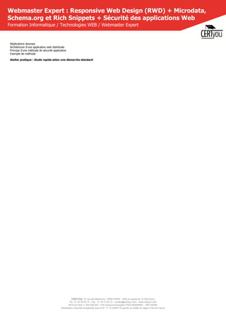 CERTYOU, 37 rue des Mathurins, 75008 PARIS - SAS au capital de 10 000 Euros
Tél : 01 42 93 52 72 - Fax : 01 70 72 02 72 - contact@certyou.com - www.certyou.com
RCS de Paris n° 804 509 461- TVA intracommunautaire FR03 804509461 - APE 8559A
Déclaration d’activité enregistrée sous le N° 11 75 52524 75 auprès du préfet de région d’Ile-de-France
Webmaster Expert : Responsive Web Design (RWD) + Microdata,
Schema.org et Rich Snippets + Sécurité des applications Web
Formation Informatique / Technologies WEB / Webmaster Expert
Réplications diverses
Architecture d'une application web distribuée
Principe d'une méthode de sécurité applicative
Exemple de méthode
Atelier pratique : étude rapide selon une démarche standard
 
