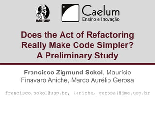 Does the Act of Refactoring 
Really Make Code Simpler? 
A Preliminary Study 
Francisco Zigmund Sokol, Maurício 
Finavaro Aniche, Marco Aurélio Gerosa 
francisco.sokol@usp.br, {aniche, gerosa}@ime.usp.br 
 