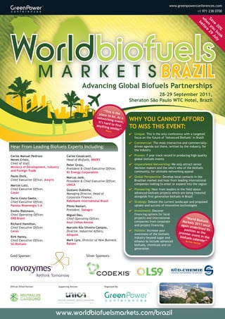 www.greenpowerconferences.com
                                                                                                                                      +1 971 238 0700




                                                                                                                                       w efo
                                                                                                                                       Sa n y 29
                                                                                                                                        he re

                                                                                                                                         ve ou Ju
                                                                                                                                         b



                                                                                                                                           20 bo ly
                                                                                                                                             % ok
                                                        Advancing Global Biofuels Partnerships
                                                                                                   28–29 September 2011,
                                                                                      Sheraton São Paulo WTC Hotel, Brazil

                                                                    “This is
                                                                 place t     the
                                                                         o
                                                               networ be. As a
                                                                       king ev
                                                                it’s har       ent,   WHY YOU CANNOT AFFORD
                                                                        d
                                                               anythin to find
                                                                       g simila
                                                                               r”
                                                                                      TO MISS THIS EVENT:
                                                                      Poyry
                                                                                      4 Unique: This is the only conference with a targeted
                                                                                        focus on the future of ‘Advanced Biofuels’ in Brazil
                                                                                      4 Commercial: The most interactive and commercially-
Hear From Leading Biofuels Experts Including:                                           driven agenda out there, written by the industry, for
                                                                                        the industry
Carlos Manuel Pedroso                    Carlos Cavalcanti,                           4 Proven: 7 year track record in producing high quality
Neves Cristo,                            Head of Biofuels, BNDES                        global biofuels events
Chief of Staff,                                                                       4 Unparalleled Networking: We only attract senior
                                         Peter Gross,
Ministry of Development, Industry                                                       decision makers and the who’s who of the biofuels
                                         President & Chief Executive Officer,
and Foreign Trade                                                                       community, for ultimate networking appeal
                                         KL Energy Corporation
Paulo Diniz,                             Marcos Jank,                                 4 Global Perspective: Develop local contacts in the
Chief Executive Officer, Amyris          President & Chief Executive Officer,           Brazilian market and hear from leading international
Marcos Lutz,                             UNICA                                          companies looking to enter or expand into the region
Chief Executive Officer,                 Gustavo Oubinha,                             4 Pioneering: Hear from leaders in the field about
Cosan                                    Managing Director, Head of                     advanced biofuels projects which are being fostered
                                         Corporate Finance,                             alongside first generation biofuels in Brazil
Dario Costa Gaeta,
Chief Executive Officer,                 Rabobank International Brasil                4 Strategy: Debate the current landscape and proposed
Paraíso Bioenergia S.A                   Plinio Nastari,                                uptake and success of innovative technologies
Emílio Rietmann,                         President, Datagro                           4 Investment: Discover
Chief Operating Officer,                 Miguel Dau,                                    financing options for local
ERB Brasil                               Chief Operating Officer,                       projects and international            “World
                                         Azul Linhas Aereas                             companies from corporate            Market Biofuels
Richard Hamilton,                                                                                                                   s 2011
                                                                                        and project financing              again u         on
Chief Executive Officer,                 Marcelo Kós Silveira Campos,                                                              nderlin ce
                                                                                                                             positio      ed its
                                                                                      4 Holistic: Increase your
Ceres                                    Director, Industrial Affairs,
                                                                                        awareness of the biofuels        premie n as the
                                         Abiquim                                                                                 r ev
Kirk Haney,                                                                             industry beyond sugar and         biofuels ent in the
                                         Mark Lyra, Director of New Business,                                                       calend
Chief Executive Officer,                                                                ethanol to include advanced           Bureau       ar”
                                                                                                                                     Ve
                                                                                                                                     ritas
SG Biofuels                              Raizen                                         biofuels, chemicals and co-
                                                                                        generation

Gold Sponsor:                                            Silver Sponsors:




Official Offset Partner:          Supporting Partner:                Organized By:




                                  www.worldbiofuelsmarkets.com/brazil
 