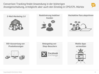 Copyright@2014 Werbeboten Media
 10
Converison Tracking ﬁndet Anwendung in der bisherigen
Anzeigenschaltung, ermöglicht aber auch den Einstieg in CPO/CPL Märkte
ROI-Auswertung von
Produktanzeigen
Retargeting von
Shop-Besuchern
Mobile Apps
vermarkten
E-Mail Marketing 2.0
Reaktivierung inaktiver
Kunden
Hochaktive Fans akquirieren
 