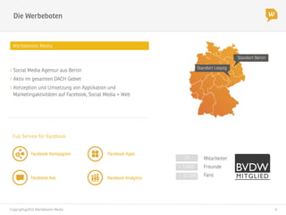 Copyright@2014 Werbeboten Media
 4
Die Werbeboten
Werbeboten Media
> 5.000
> 30.000
Freunde
Fans
Standort Berlin
Standort Leipzig
14
 Mitarbeiter
Full Service für Facebook
Facebook Kampagnen
 Facebook Apps
Facebook Ads
 Facebook Analytics
" Social Media Agentur aus Berlin
" Aktiv im gesamten DACH Gebiet
" Konzeption und Umsetzung von Applikation und
Marketingaktivitäten auf Facebook, Social Media + Web
 