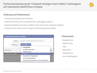 Copyright@2014 Werbeboten Media
 7
Performancemessung der Facebook Anzeigen kann mittels Trackingpixel
auf individuelle Bedürfnisse erfolgen
Pixelauswahl
" Kaufabschluss
" Registrierung
" Lead
" Warenkorb
" Websiteaufruf
" sonst. Websiteaktion
Erklärung und Funktionsweise
" Tracking des Facebook User Verhaltens
" Tracking Pixel wird auf der entsprechenden Landingpage integriert
" Javascript (Zählpixel) wird beim Ausführen einer bestimmten Handlung ausgelöst
" Conversion kann direkt mit der Anzeige in Verbindung gebracht werden
 