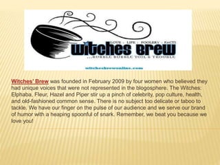 Witches’ Brew was founded in February 2009 by four women who believed they 
had unique voices that were not represented in the blogosphere. The Witches: 
Elphaba, Fleur, Hazel and Piper stir up a pinch of celebrity, pop culture, health, 
and old-fashioned common sense. There is no subject too delicate or taboo to 
tackle. We have our finger on the pulse of our audience and we serve our brand 
of humor with a heaping spoonful of snark. Remember, we beat you because we 
love you! 
 