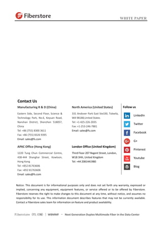 WHITE PAPER
Fiberstore (FS.COM) | WBMMF – Next Generation Duplex Multimode Fiber in the Data Center
Contact Us
Manufacturing R & D (China)
Eastern Side, Second Floor, Science &
Technology Park, No.6, Keyuan Road,
Nanshan District, Shenzhen 518057,
China
Tel: +86 (755) 8300 3611
Fax: +86 (755) 8326 9395
Email: sales@fs.com
APAC Office (Hong Kong)
1220 Tung Chun Commercial Centre,
438-444 Shanghai Street, Kowloon,
Hong Kong
Tel: +852 81763606
Fax: +852 81763606
Email: sales@fs.com
North America (United States)
331 Andover Park East Ste330, Tukwila,
WA 98188,United States
Tel: +1-425-226-2035
Fax: +1-253-246-7881
Email: sales@fs.com
London Office (United Kingdom)
Third Floor 207 Regent Street, London,
W1B 3HH, United Kingdom
Tel: +44 2081441980
Notice: This document is for informational purposes only and does not set forth any warranty, expressed or
implied, concerning any equipment, equipment features, or service offered or to be offered by Fiberstore.
Fiberstore reserves the right to make changes to this document at any time, without notice, and assumes no
responsibility for its use. This information document describes features that may not be currently available.
Contact a Fiberstore sales team for information on feature and product availability.
Follow us
LinkedIn
Twitter
Facebook
G+
Pinterest
Youtube
Blog
 