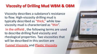 Viscosity of Drilling Mud WBM & OBM
12
Viscosity describes a substance’s resistance
to flow. High-viscosity drilling mud is
typically described as “thick,” while low-
viscosity mud is characterized as “thin”.
In the oilfield , the following terms are used
to describe drilling fluid viscosity and
rheological properties. Two viscosities that
will be described in this section are
Funnel Viscosity and Plastic Viscosity.
 