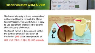 Funnel Viscosity WBM & OBM
The funnel viscosity is timed in seconds of
drilling mud flowing through the Marsh
Funnel Viscosity. The Marsh funnel is easy-
to-use equipment that is used to quickly
check viscosity of the mud.
The Marsh funnel is dimensioned so that
the outflow of time of one quart of
freshwater (946 cc) at a temperature of
70 F ± 5 F (21 C ± 3 C) in 26 ± 0.5 seconds.
13
 