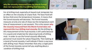 why the viscosity measured from the Marsh Funnel
does not represent the true drilling mud viscosity.
For all drilling mud, especially oil-based mud, temperate has
an effect on the viscosity of a base fluid. The base fluid will
be less thick once the temperature increases. It means that
the funnel viscosity will decrease. The funnel viscosity
measures at only one rate of shear, but the temperature each
time of measurement is not constant. This is the reason why
the viscosity measured from the Marsh Funnel does not
represent the true drilling mud viscosity. On the drilling rig,
this measurement of the mud viscosity is still useful because
it is a quick and simple test for observing trends of drilling
mud. In order to use the funnel viscosity effectively,
personnel must record the values frequently. Then looking at
a trend of funnel viscosity, it will indicate if there is any issue
with drilling mud. Please remember that only a single point
of the funnel viscosity cannot tell you anything about a
condition of drilling mud. 15
 