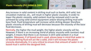 Plastic Viscosity (PV) WBM & OBM
16
Any increase in solid content in drilling mud such as barite, drill solid, lost
circulation material, etc., will result in higher plastic viscosity. In order to
lower the plastic viscosity, solid content must be removed and it can be
achieved by using solid control equipment and/or diluting drilling mud with
base fluid. Fluid temperature will increase while drilling deeper therefore
plastic viscosity of drilling mud will decrease because the viscosity of the base
fluid decreases.
Normally, the higher the mud weight, the higher plastic viscosity will be.
However, if there is an increasing trend of plastic viscosity with constant mud
weight, it means that there is an increase in drill solid content in a mud
system. Moreover, if oil based mud is used, please keep in mind that water in
oil based drilling fluid will act like a solid, and it will increase the plastic
viscosity dramatically. It is very critical to ensure that amount of water in oil
based mud is within the designed limit.
 