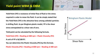Yield point WBM & OBM
Yield Point (YP) is resistance of initial flow of fluid or the stress
required in order to move the fluid. It can be simply stated that
the Yield Point (YP) is the attractive force among colloidal particles
in drilling fluid. As per Bingham plastic model, YP is the shear
stress extrapolated to a shear rate of zero.
Yield point can be calculated by the following formula.
Yield Point (YP) = Reading at 300 rpm – Plastic Viscosity (PV)
A unit of YP is lb/100 ft2.
You can determine the Plastic Viscosity (PV) by this formula.
Plastic Viscosity (PV) = Reading at 600 rpm – Reading at 300 rpm
18
 