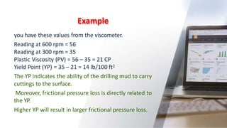 Example
19
you have these values from the viscometer.
Reading at 600 rpm = 56
Reading at 300 rpm = 35
Plastic Viscosity (PV) = 56 – 35 = 21 CP
Yield Point (YP) = 35 – 21 = 14 lb/100 ft2
The YP indicates the ability of the drilling mud to carry
cuttings to the surface.
Moreover, frictional pressure loss is directly related to
the YP.
Higher YP will result in larger frictional pressure loss.
 