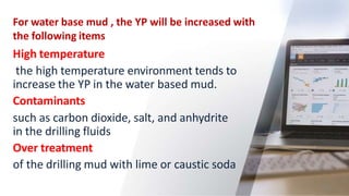 For water base mud , the YP will be increased with
the following items
20
High temperature
the high temperature environment tends to
increase the YP in the water based mud.
Contaminants
such as carbon dioxide, salt, and anhydrite
in the drilling fluids
Over treatment
of the drilling mud with lime or caustic soda
 